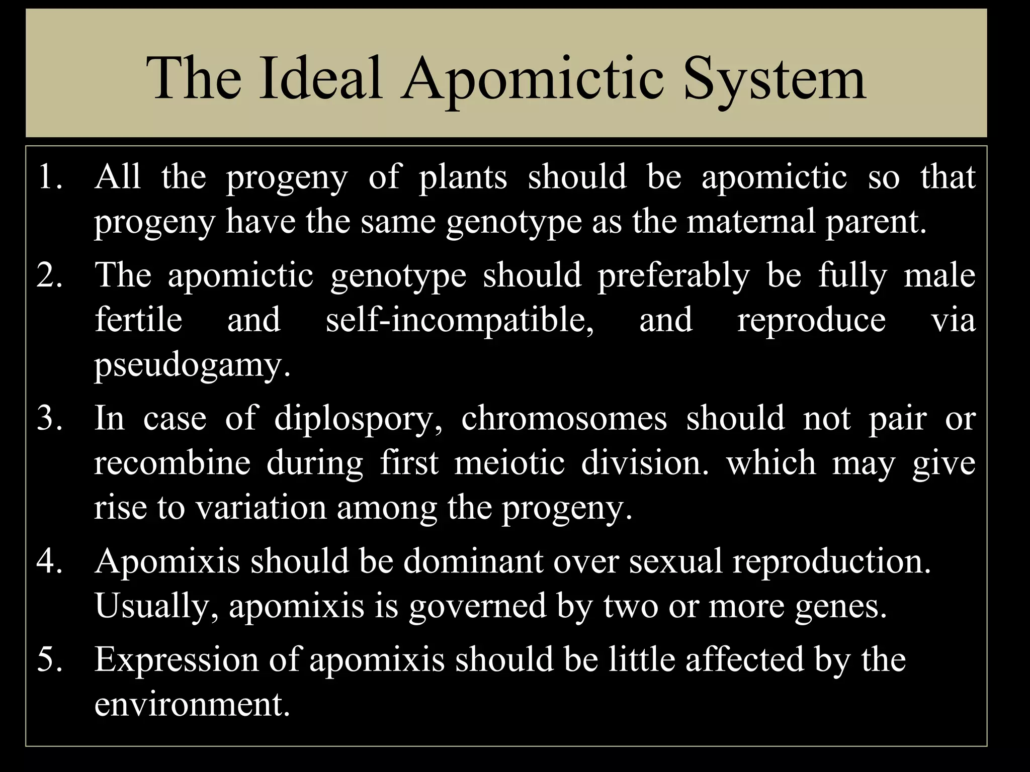 The Ideal Apomictic System
1. All the progeny of plants should be apomictic so that
progeny have the same genotype as the maternal parent.
2. The apomictic genotype should preferably be fully male
fertile and self-incompatible, and reproduce via
pseudogamy.
3. In case of diplospory, chromosomes should not pair or
recombine during first meiotic division. which may give
rise to variation among the progeny.
4. Apomixis should be dominant over sexual reproduction.
Usually, apomixis is governed by two or more genes.
5. Expression of apomixis should be little affected by the
environment.

 