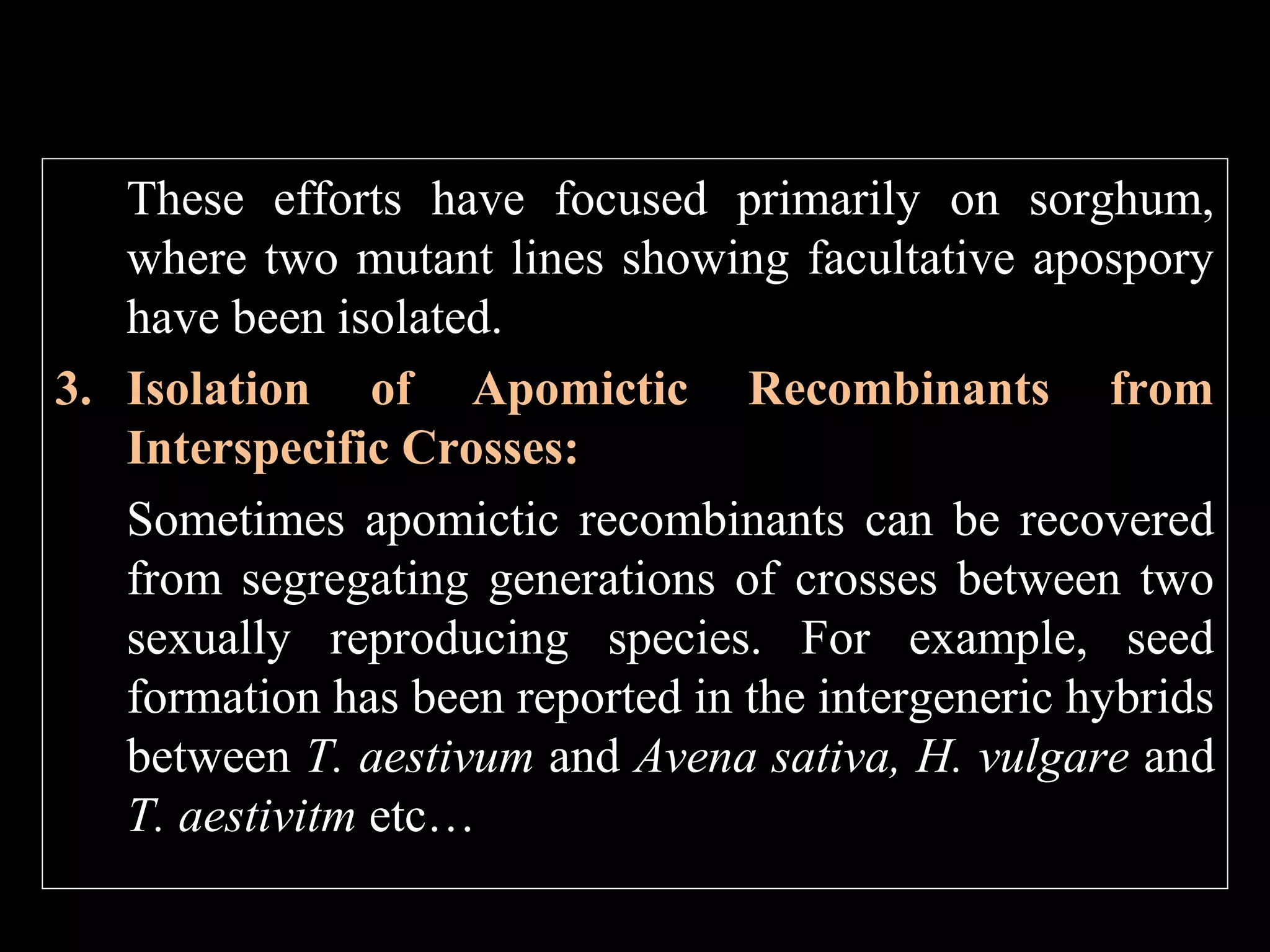 These efforts have focused primarily on sorghum,
where two mutant lines showing facultative apospory
have been isolated.
3. Isolation of Apomictic Recombinants from
Interspecific Crosses:
Sometimes apomictic recombinants can be recovered
from segregating generations of crosses between two
sexually reproducing species. For example, seed
formation has been reported in the intergeneric hybrids
between T. aestivum and Avena sativa, H. vulgare and
T. aestivitm etc…

 