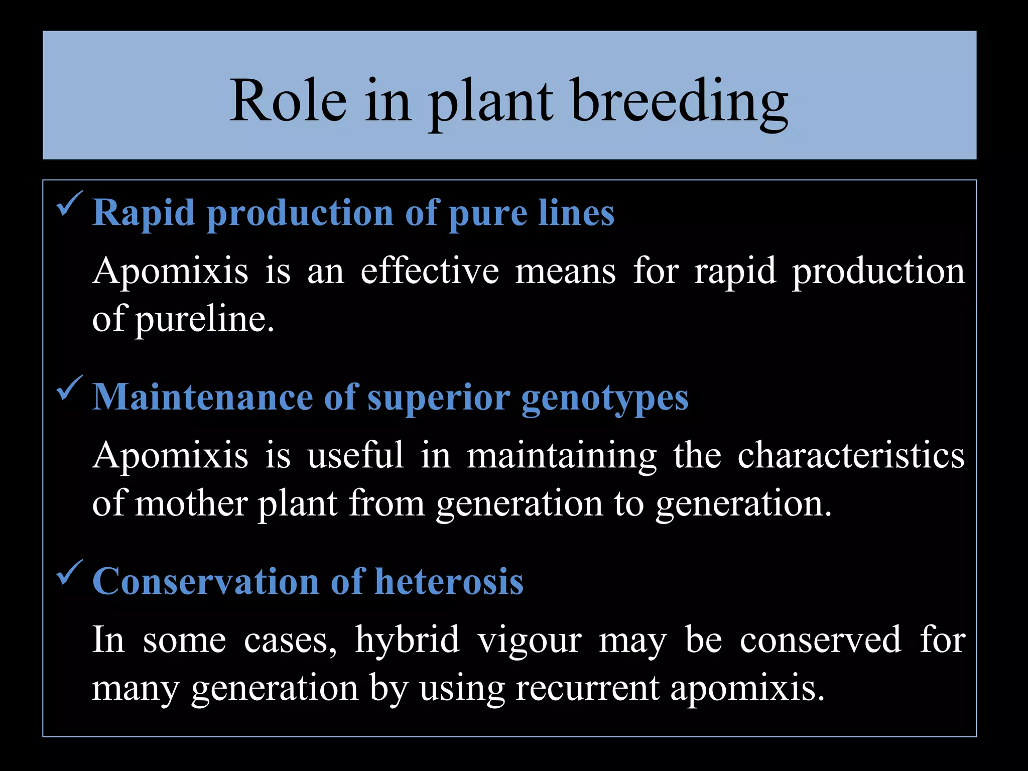 Role in plant breeding
 Rapid production of pure lines
Apomixis is an effective means for rapid production
of pureline.
 Maintenance of superior genotypes
Apomixis is useful in maintaining the characteristics
of mother plant from generation to generation.
 Conservation of heterosis
In some cases, hybrid vigour may be conserved for
many generation by using recurrent apomixis.

 