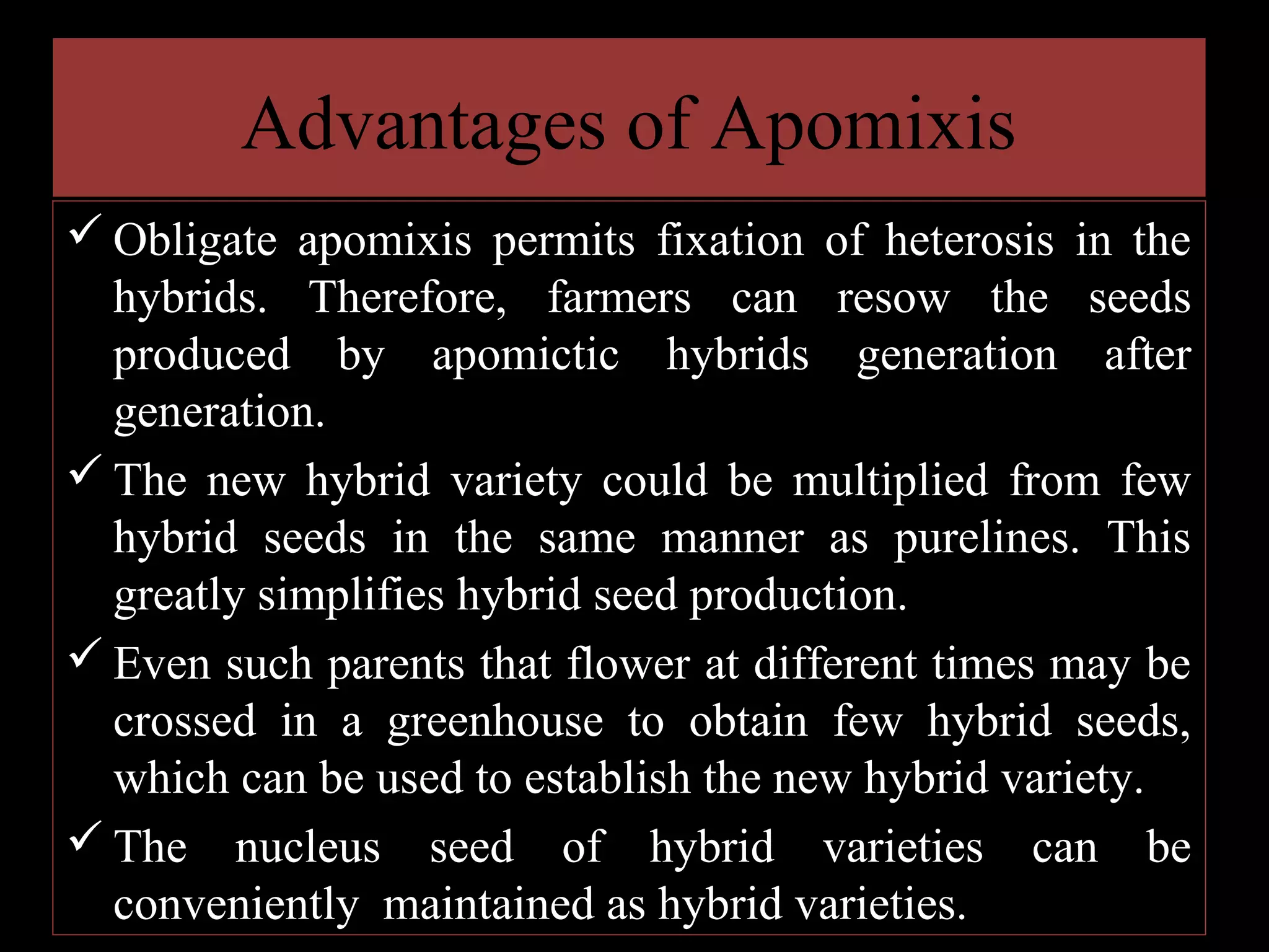 Advantages of Apomixis
 Obligate apomixis permits fixation of heterosis in the
hybrids. Therefore, farmers can resow the seeds
produced by apomictic hybrids generation after
generation.
 The new hybrid variety could be multiplied from few
hybrid seeds in the same manner as purelines. This
greatly simplifies hybrid seed production.
 Even such parents that flower at different times may be
crossed in a greenhouse to obtain few hybrid seeds,
which can be used to establish the new hybrid variety.
 The nucleus seed of hybrid varieties can be
conveniently maintained as hybrid varieties.

 