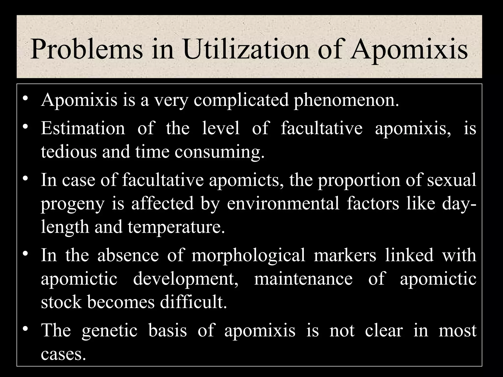 Problems in Utilization of Apomixis
• Apomixis is a very complicated phenomenon.
• Estimation of the level of facultative apomixis, is
tedious and time consuming.
• In case of facultative apomicts, the proportion of sexual
progeny is affected by environmental factors like daylength and temperature.
• In the absence of morphological markers linked with
apomictic development, maintenance of apomictic
stock becomes difficult.
• The genetic basis of apomixis is not clear in most
cases.

 