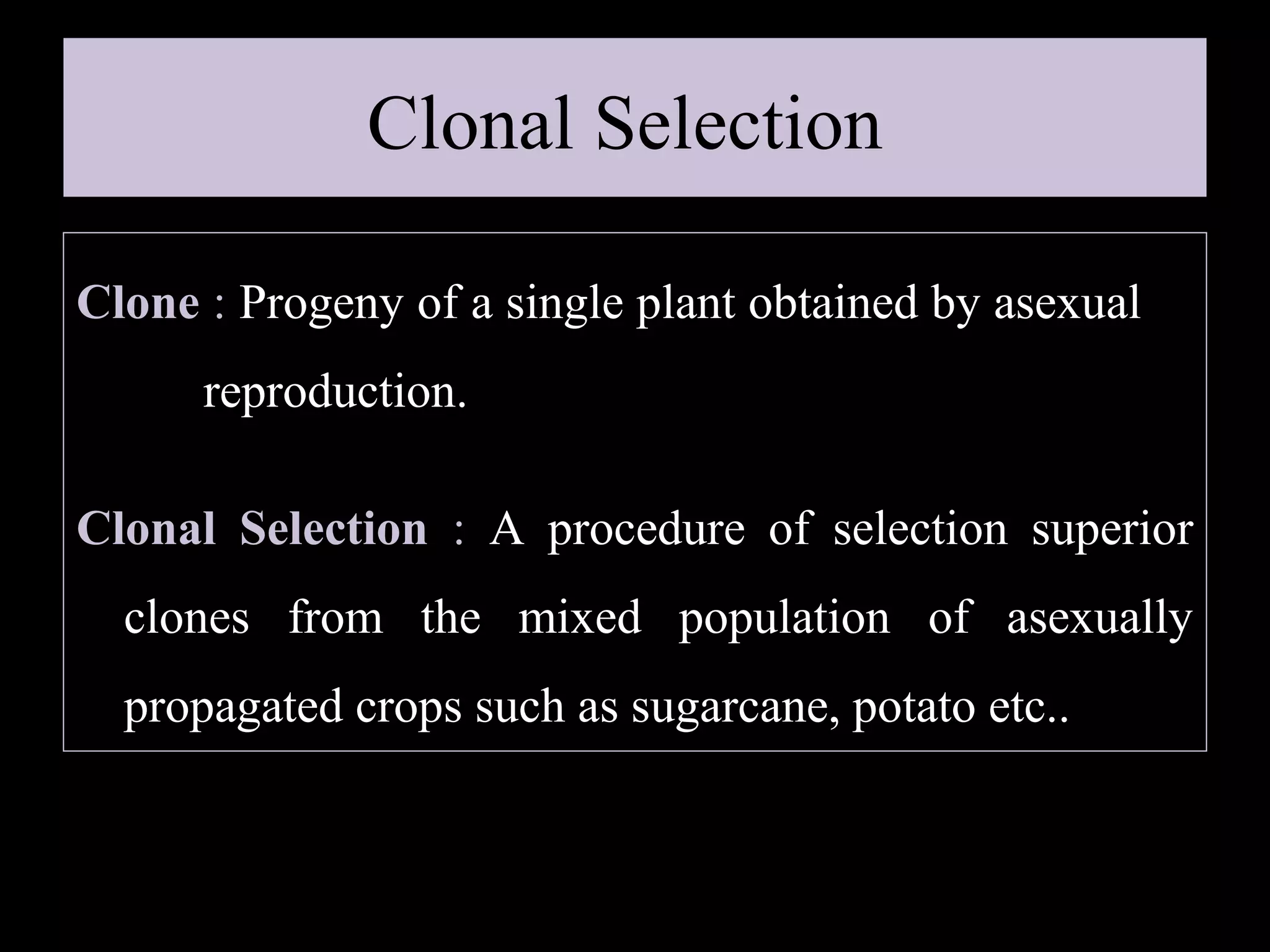 Clonal Selection
Clone : Progeny of a single plant obtained by asexual
reproduction.
Clonal Selection : A procedure of selection superior
clones from the mixed population of asexually
propagated crops such as sugarcane, potato etc..

 