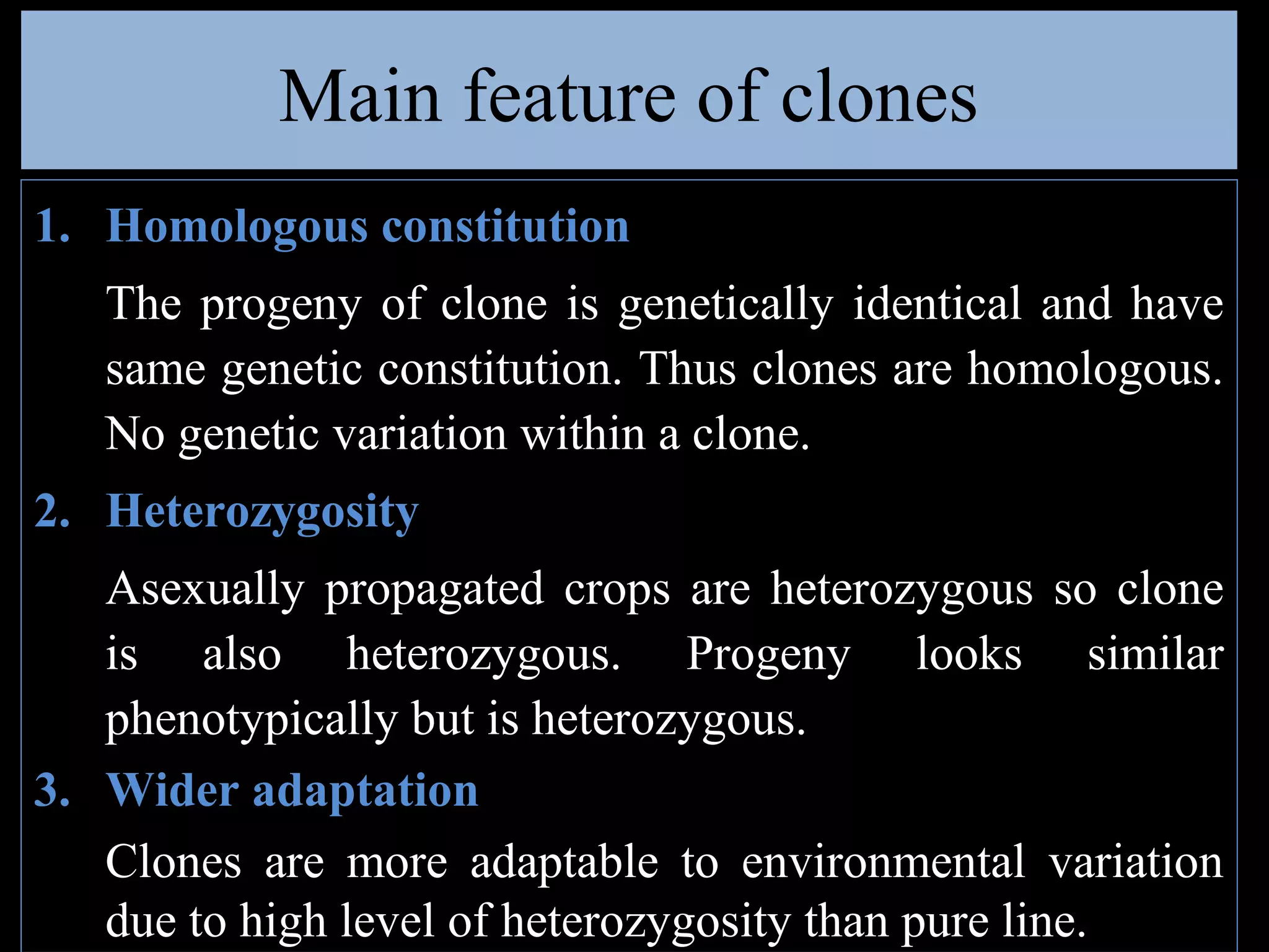 Main feature of clones
1. Homologous constitution
The progeny of clone is genetically identical and have
same genetic constitution. Thus clones are homologous.
No genetic variation within a clone.
2. Heterozygosity
Asexually propagated crops are heterozygous so clone
is also heterozygous. Progeny looks similar
phenotypically but is heterozygous.
3. Wider adaptation
Clones are more adaptable to environmental variation
due to high level of heterozygosity than pure line.

 