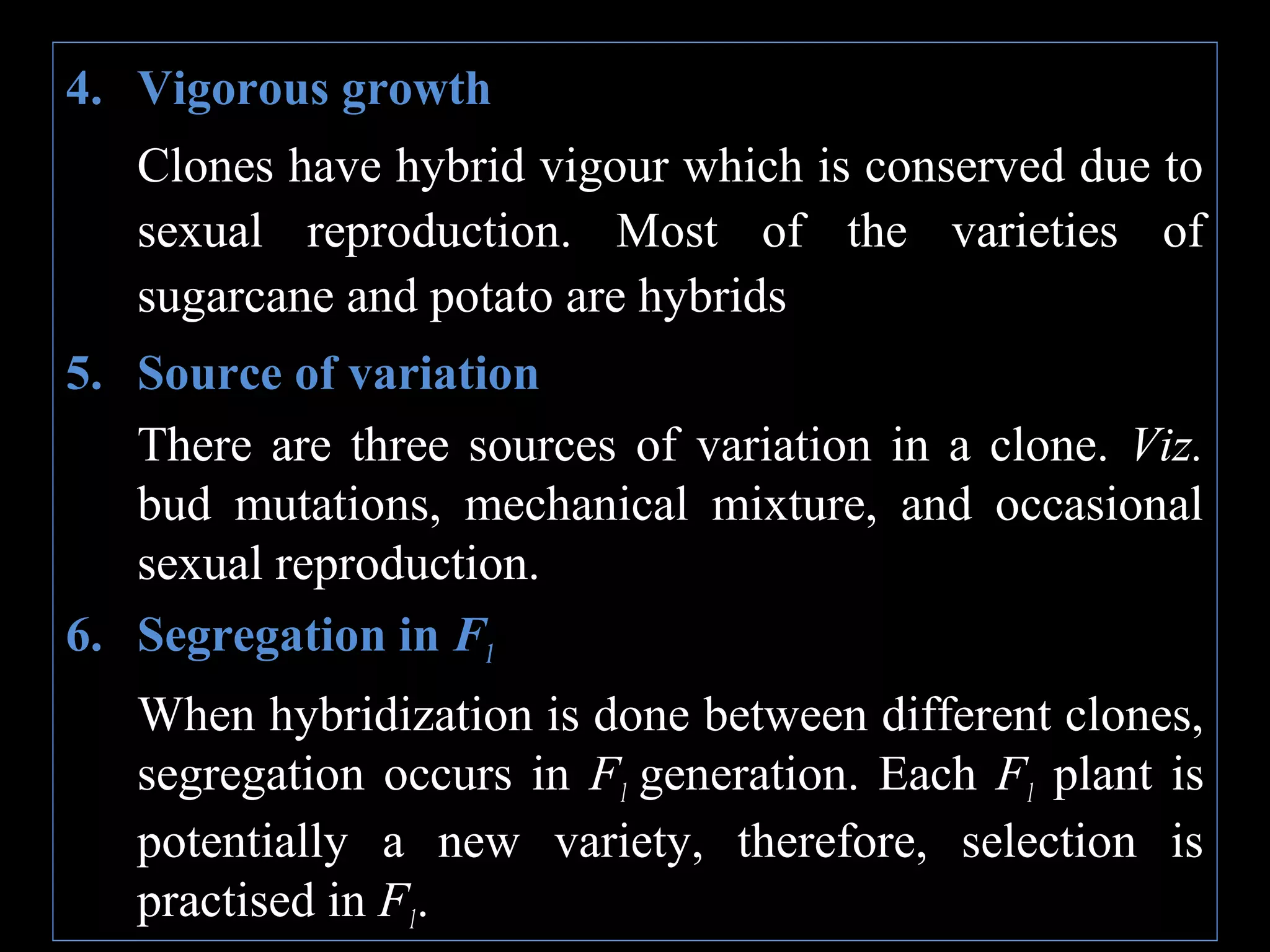 4. Vigorous growth
Clones have hybrid vigour which is conserved due to
sexual reproduction. Most of the varieties of
sugarcane and potato are hybrids
5. Source of variation
There are three sources of variation in a clone. Viz.
bud mutations, mechanical mixture, and occasional
sexual reproduction.
6. Segregation in F1
When hybridization is done between different clones,
segregation occurs in F1 generation. Each F1 plant is
potentially a new variety, therefore, selection is
practised in F1.

 