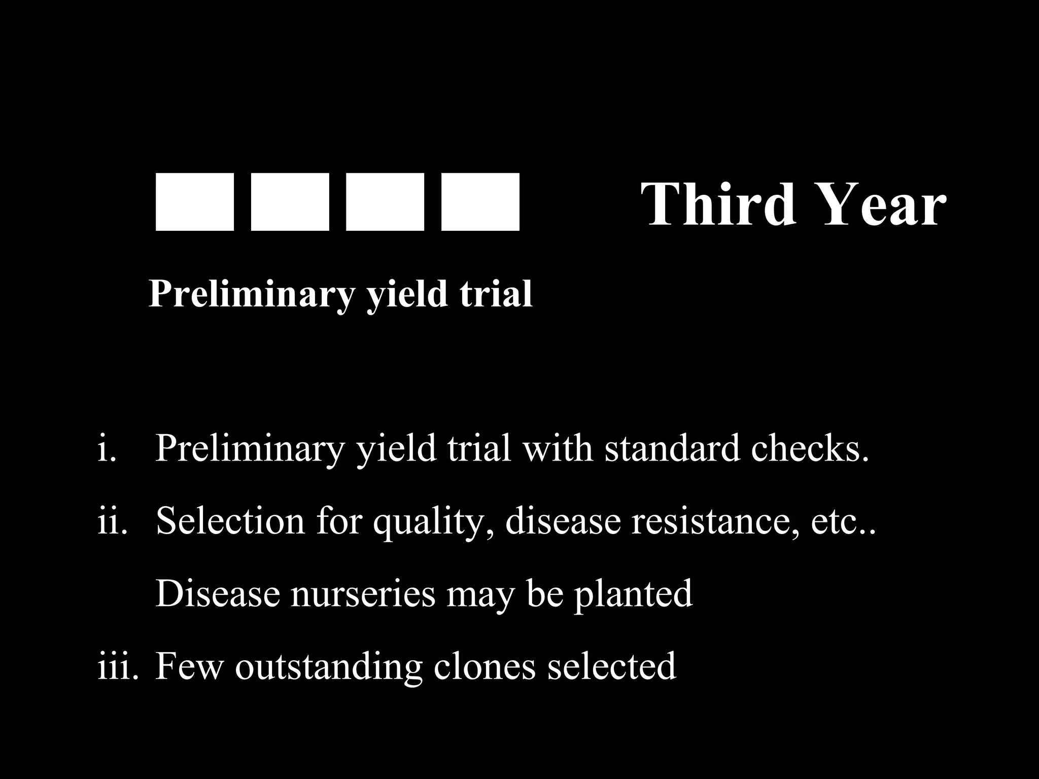 Third Year
Preliminary yield trial

i. Preliminary yield trial with standard checks.
ii. Selection for quality, disease resistance, etc..
Disease nurseries may be planted
iii. Few outstanding clones selected

 