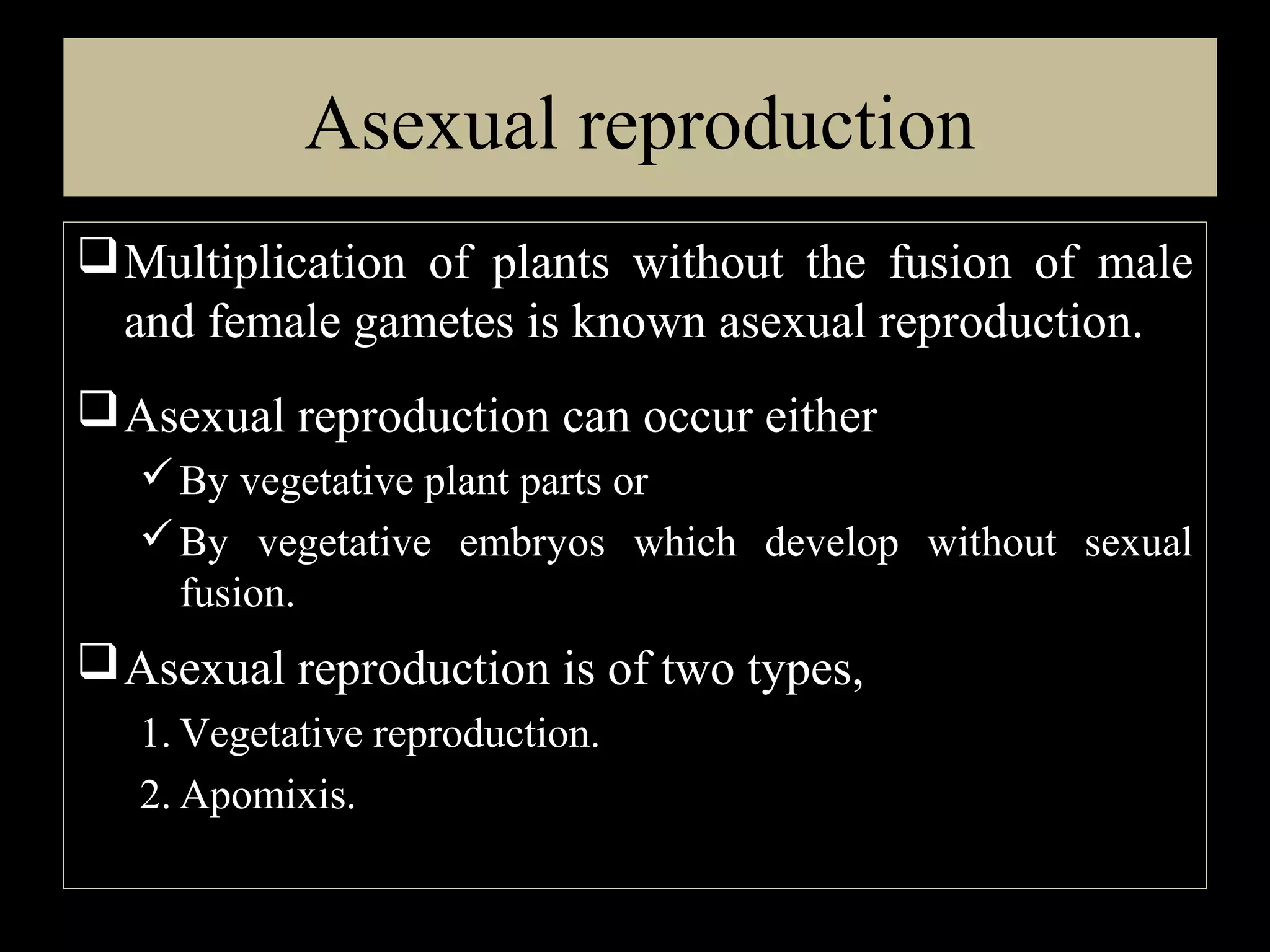 Asexual reproduction
 Multiplication of plants without the fusion of male
and female gametes is known asexual reproduction.
 Asexual reproduction can occur either
 By vegetative plant parts or
 By vegetative embryos which develop without sexual
fusion.

 Asexual reproduction is of two types,
1. Vegetative reproduction.
2. Apomixis.

 