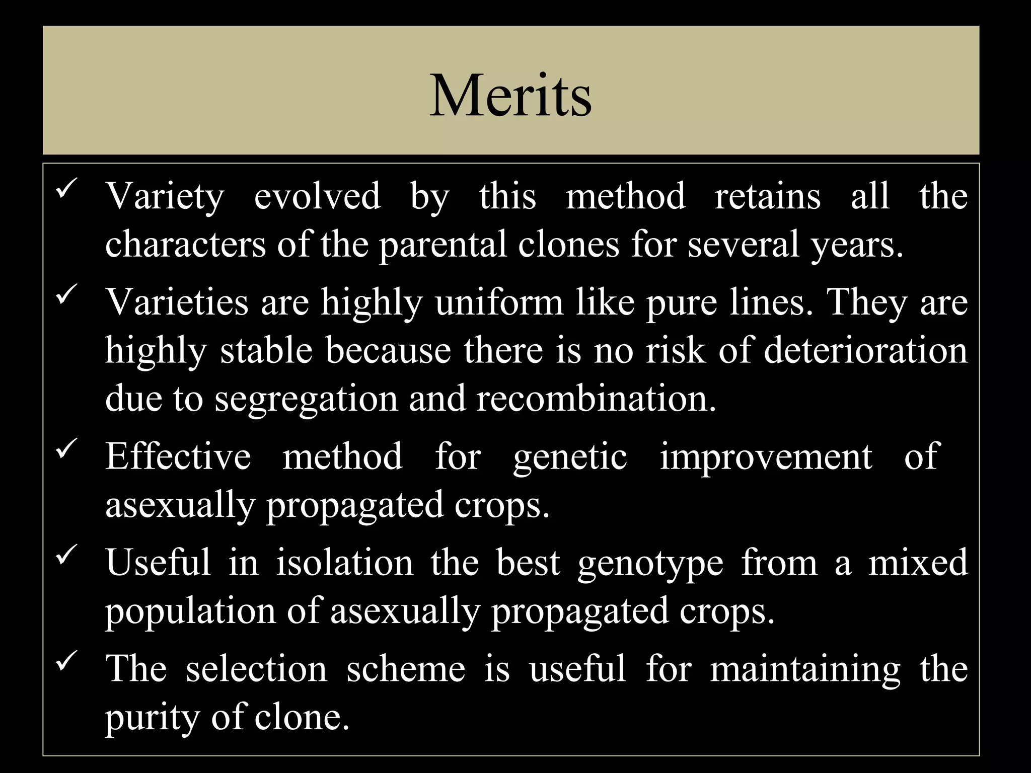 Merits







Variety evolved by this method retains all the
characters of the parental clones for several years.
Varieties are highly uniform like pure lines. They are
highly stable because there is no risk of deterioration
due to segregation and recombination.
Effective method for genetic improvement of
asexually propagated crops.
Useful in isolation the best genotype from a mixed
population of asexually propagated crops.
The selection scheme is useful for maintaining the
purity of clone.

 