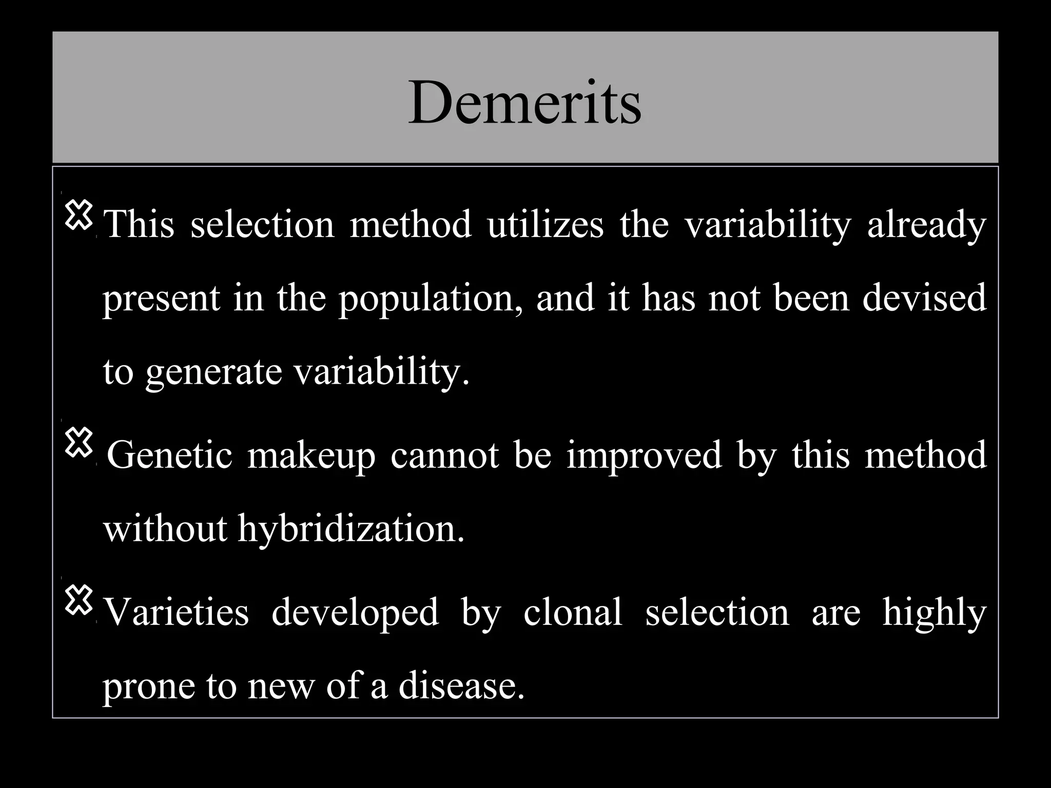 Demerits
This selection method utilizes the variability already
present in the population, and it has not been devised
to generate variability.
Genetic makeup cannot be improved by this method
without hybridization.
Varieties developed by clonal selection are highly
prone to new of a disease.

 