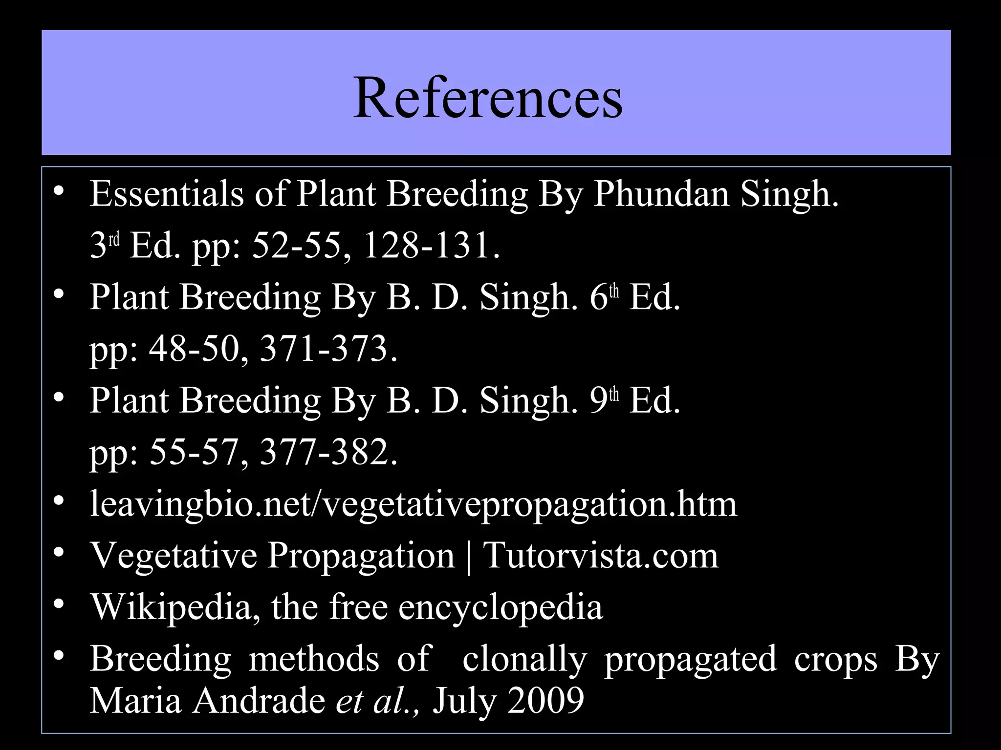 References
• Essentials of Plant Breeding By Phundan Singh.
3rd Ed. pp: 52-55, 128-131.
• Plant Breeding By B. D. Singh. 6th Ed.
pp: 48-50, 371-373.
• Plant Breeding By B. D. Singh. 9th Ed.
pp: 55-57, 377-382.
• leavingbio.net/vegetativepropagation.htm
• Vegetative Propagation | Tutorvista.com
• Wikipedia, the free encyclopedia
• Breeding methods of clonally propagated crops By
Maria Andrade et al., July 2009

 
