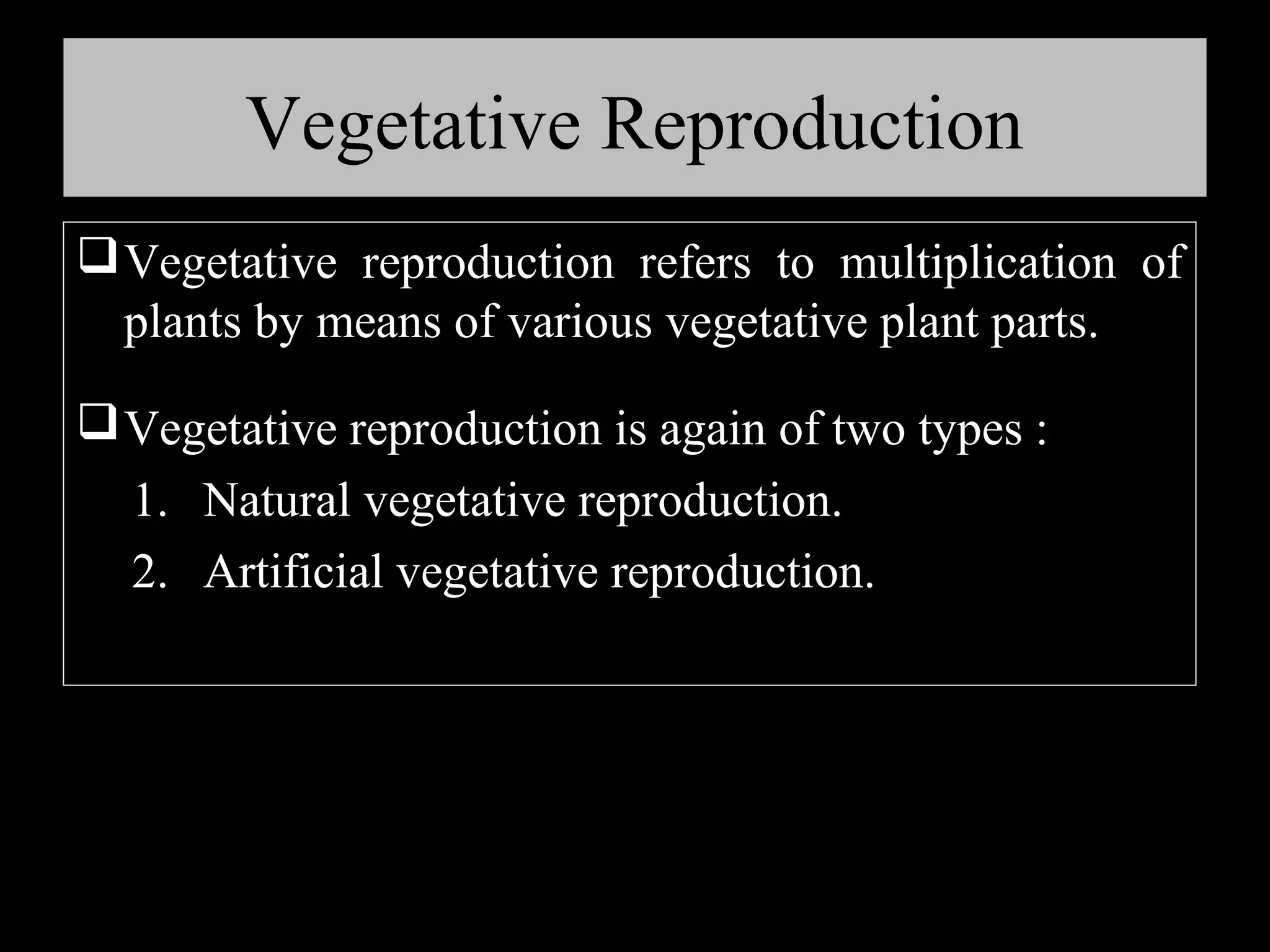 Vegetative Reproduction
 Vegetative reproduction refers to multiplication of
plants by means of various vegetative plant parts.
 Vegetative reproduction is again of two types :
1. Natural vegetative reproduction.
2. Artificial vegetative reproduction.

 