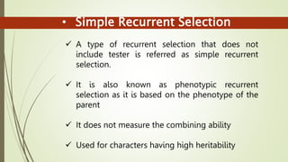 • Simple Recurrent Selection
 A type of recurrent selection that does not
include tester is referred as simple recurrent
selection.
 It is also known as phenotypic recurrent
selection as it is based on the phenotype of the
parent
 It does not measure the combining ability
 Used for characters having high heritability
 