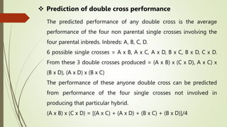  Prediction of double cross performance
The predicted performance of any double cross is the average
performance of the four non parental single crosses involving the
four parental inbreds. Inbreds: A, B, C, D.
6 possible single crosses = A x B, A x C, A x D, B x C, B x D, C x D.
From these 3 double crosses produced = (A x B) x (C x D), A x C) x
(B x D), (A x D) x (B x C)
The performance of these anyone double cross can be predicted
from performance of the four single crosses not involved in
producing that particular hybrid.
(A x B) x (C x D) = [(A x C) + (A x D) + (B x C) + (B x D)]/4
 