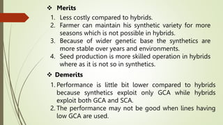 1. Less costly compared to hybrids.
2. Farmer can maintain his synthetic variety for more
seasons which is not possible in hybrids.
3. Because of wider genetic base the synthetics are
more stable over years and environments.
4. Seed production is more skilled operation in hybrids
where as it is not so in synthetics.
 Merits
 Demerits
1. Performance is little bit lower compared to hybrids
because synthetics exploit only GCA while hybrids
exploit both GCA and SCA.
2. The performance may not be good when lines having
low GCA are used.
 