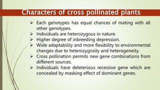 Characters of cross pollinated plants
 Each genotypes has equal chances of mating with all
other genotypes.
 Individuals are heterozygous in nature.
 Higher degree of inbreeding depression.
 Wide adaptability and more flexibility to environmental
changes due to heterozygosity and heterogeneity.
 Cross pollination permits new gene combinations from
different sources.
 Individuals have deleterious recessive gene which are
concealed by masking effect of dominant genes.
 