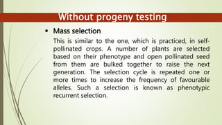 Without progeny testing
 Mass selection
This is similar to the one, which is practiced, in self-
pollinated crops. A number of plants are selected
based on their phenotype and open pollinated seed
from them are bulked together to raise the next
generation. The selection cycle is repeated one or
more times to increase the frequency of favourable
alleles. Such a selection is known as phenotypic
recurrent selection.
 