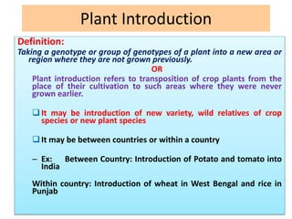 Plant Introduction
Definition:
Taking a genotype or group of genotypes of a plant into a new area or
region where they are not grown previously.
OR
Plant introduction refers to transposition of crop plants from the
place of their cultivation to such areas where they were never
grown earlier.
It may be introduction of new variety, wild relatives of crop
species or new plant species
It may be between countries or within a country
– Ex: Between Country: Introduction of Potato and tomato into
India
Within country: Introduction of wheat in West Bengal and rice in
Punjab
 