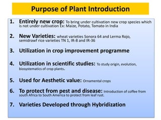 Purpose of Plant Introduction
1. Entirely new crop: To bring under cultivation new crop species which
is not under cultivation Ex: Maize, Potato, Tomato in India
2. New Varieties: wheat varieties Sonora 64 and Lerma Rojo,
semidrawf rice varieties TN 1, IR-8 and IR-36
3. Utilization in crop improvement programme
4. Utilization in scientific studies: To study origin, evolution,
biosystematics of crop plants.
5. Used for Aesthetic value: Ornamental crops
6. To protect from pest and disease: Introduction of coffee from
south Africa to South America to protect from leaf rust.
7. Varieties Developed through Hybridization
 