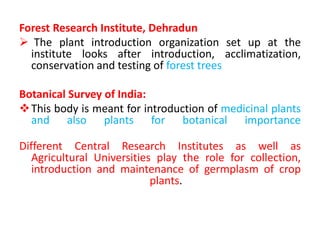Forest Research Institute, Dehradun
 The plant introduction organization set up at the
institute looks after introduction, acclimatization,
conservation and testing of forest trees
Botanical Survey of India:
This body is meant for introduction of medicinal plants
and also plants for botanical importance
Different Central Research Institutes as well as
Agricultural Universities play the role for collection,
introduction and maintenance of germplasm of crop
plants.
 