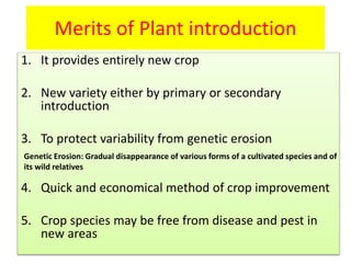 Merits of Plant introduction
1. It provides entirely new crop
2. New variety either by primary or secondary
introduction
3. To protect variability from genetic erosion
4. Quick and economical method of crop improvement
5. Crop species may be free from disease and pest in
new areas
Genetic Erosion: Gradual disappearance of various forms of a cultivated species and of
its wild relatives
 