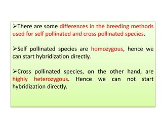 There are some differences in the breeding methods
used for self pollinated and cross pollinated species.
Self pollinated species are homozygous, hence we
can start hybridization directly.
Cross pollinated species, on the other hand, are
highly heterozygous. Hence we can not start
hybridization directly.
 