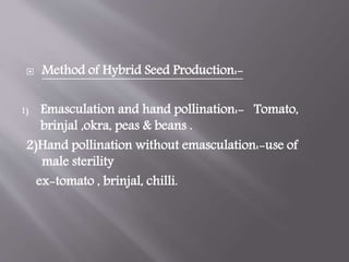  Method of Hybrid Seed Production:-
1) Emasculation and hand pollination:- Tomato,
brinjal ,okra, peas & beans .
2)Hand pollination without emasculation:-use of
male sterility
ex-tomato , brinjal, chilli.
 