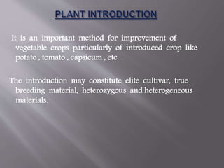 It is an important method for improvement of
vegetable crops particularly of introduced crop like
potato , tomato , capsicum , etc.
The introduction may constitute elite cultivar, true
breeding material, heterozygous and heterogeneous
materials.
 