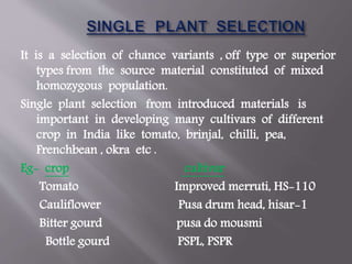 It is a selection of chance variants , off type or superior
types from the source material constituted of mixed
homozygous population.
Single plant selection from introduced materials is
important in developing many cultivars of different
crop in India like tomato, brinjal, chilli, pea,
Frenchbean , okra etc .
Eg- crop cultivar
Tomato Improved merruti, HS-110
Cauliflower Pusa drum head, hisar-1
Bitter gourd pusa do mousmi
Bottle gourd PSPL, PSPR
 