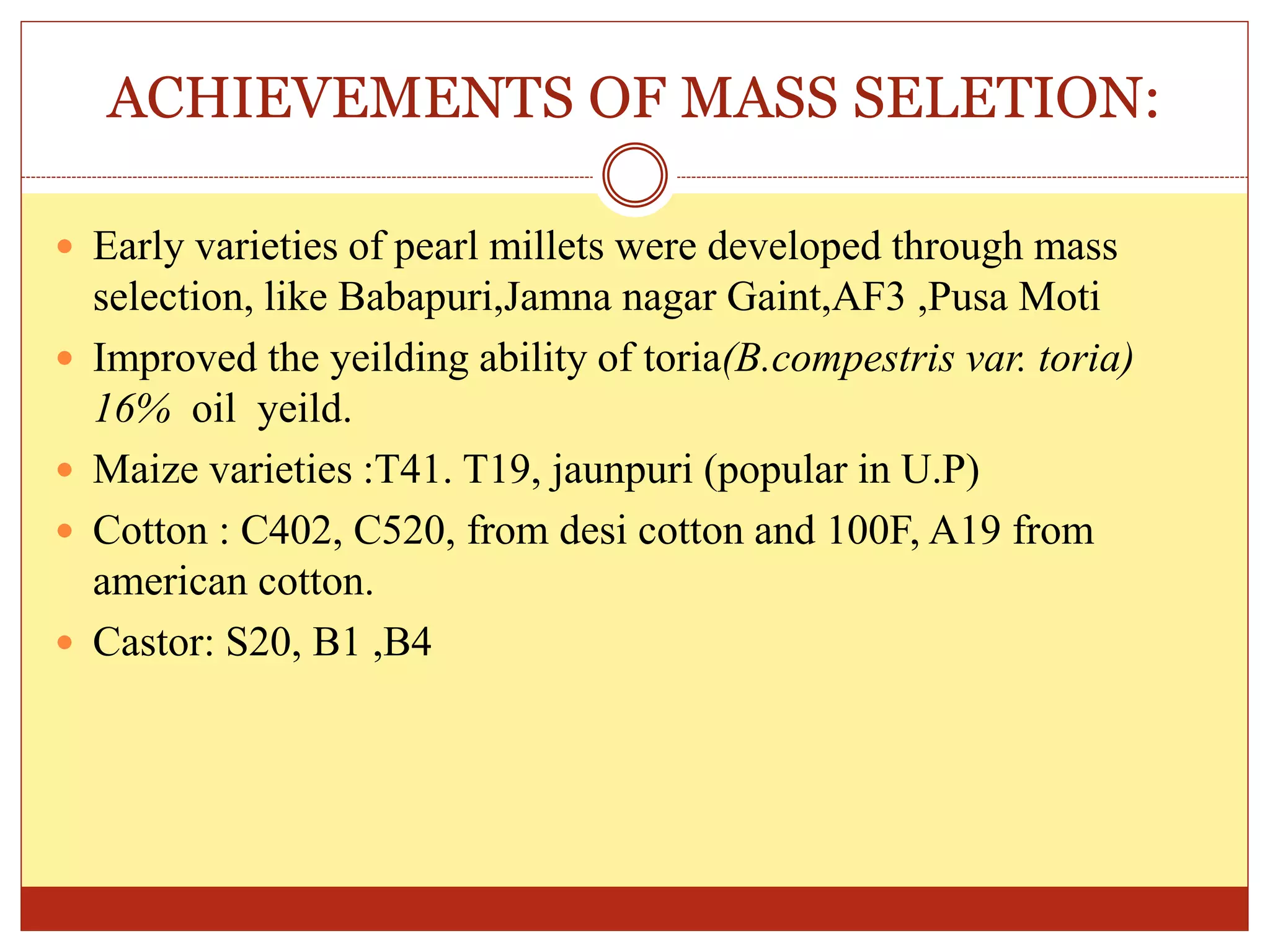 ACHIEVEMENTS OF MASS SELETION:
 Early varieties of pearl millets were developed through mass
selection, like Babapuri,Jamna nagar Gaint,AF3 ,Pusa Moti
 Improved the yeilding ability of toria(B.compestris var. toria)
16% oil yeild.
 Maize varieties :T41. T19, jaunpuri (popular in U.P)
 Cotton : C402, C520, from desi cotton and 100F, A19 from
american cotton.
 Castor: S20, B1 ,B4
 