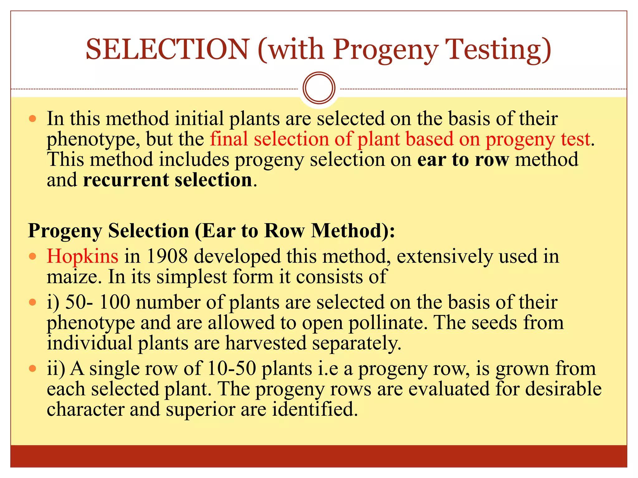 SELECTION (with Progeny Testing)
 In this method initial plants are selected on the basis of their
phenotype, but the final selection of plant based on progeny test.
This method includes progeny selection on ear to row method
and recurrent selection.
Progeny Selection (Ear to Row Method):
 Hopkins in 1908 developed this method, extensively used in
maize. In its simplest form it consists of
 i) 50- 100 number of plants are selected on the basis of their
phenotype and are allowed to open pollinate. The seeds from
individual plants are harvested separately.
 ii) A single row of 10-50 plants i.e a progeny row, is grown from
each selected plant. The progeny rows are evaluated for desirable
character and superior are identified.
 