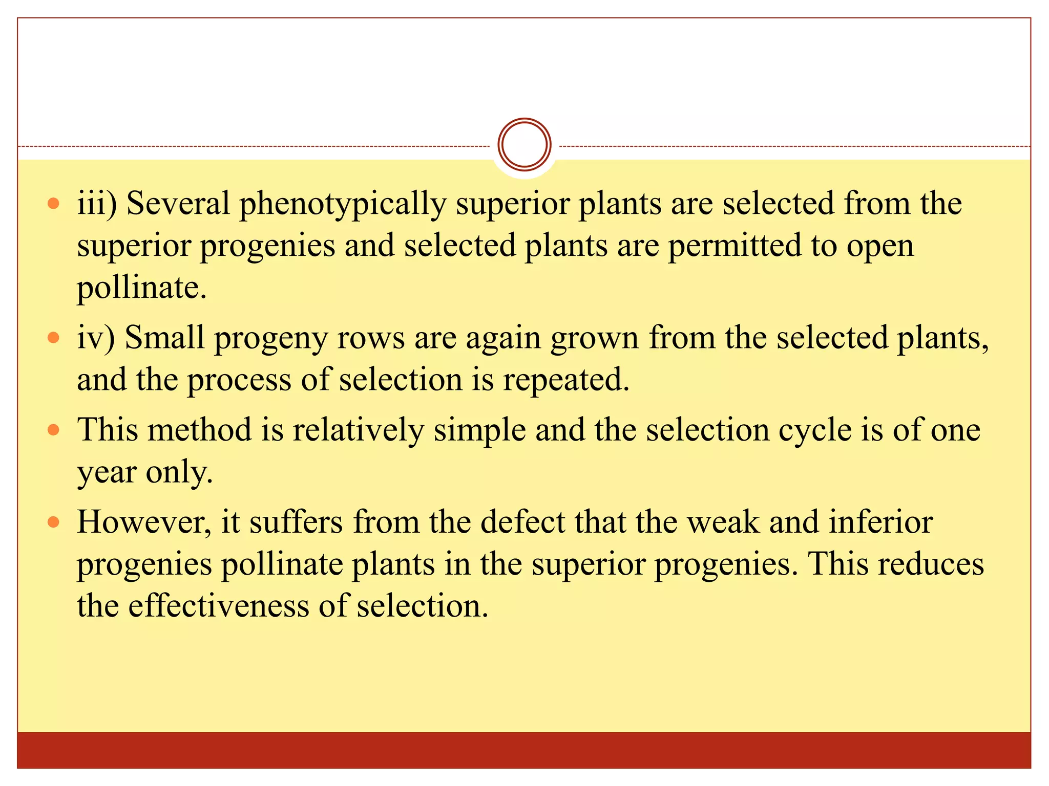  iii) Several phenotypically superior plants are selected from the
superior progenies and selected plants are permitted to open
pollinate.
 iv) Small progeny rows are again grown from the selected plants,
and the process of selection is repeated.
 This method is relatively simple and the selection cycle is of one
year only.
 However, it suffers from the defect that the weak and inferior
progenies pollinate plants in the superior progenies. This reduces
the effectiveness of selection.
 