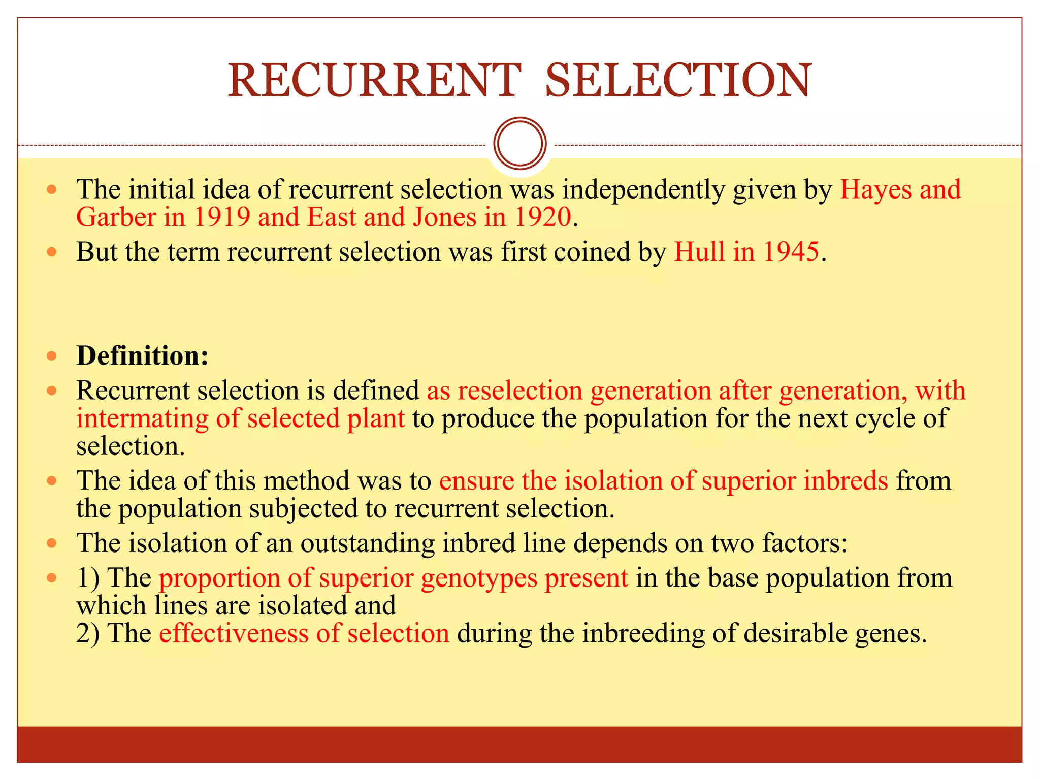 RECURRENT SELECTION
 The initial idea of recurrent selection was independently given by Hayes and
Garber in 1919 and East and Jones in 1920.
 But the term recurrent selection was first coined by Hull in 1945.
 Definition:
 Recurrent selection is defined as reselection generation after generation, with
intermating of selected plant to produce the population for the next cycle of
selection.
 The idea of this method was to ensure the isolation of superior inbreds from
the population subjected to recurrent selection.
 The isolation of an outstanding inbred line depends on two factors:
 1) The proportion of superior genotypes present in the base population from
which lines are isolated and
2) The effectiveness of selection during the inbreeding of desirable genes.
 
