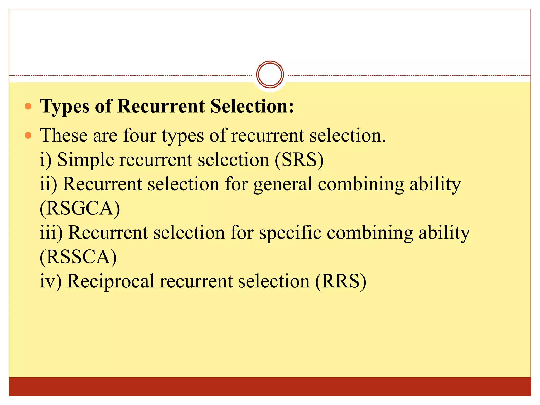  Types of Recurrent Selection:
 These are four types of recurrent selection.
i) Simple recurrent selection (SRS)
ii) Recurrent selection for general combining ability
(RSGCA)
iii) Recurrent selection for specific combining ability
(RSSCA)
iv) Reciprocal recurrent selection (RRS)
 