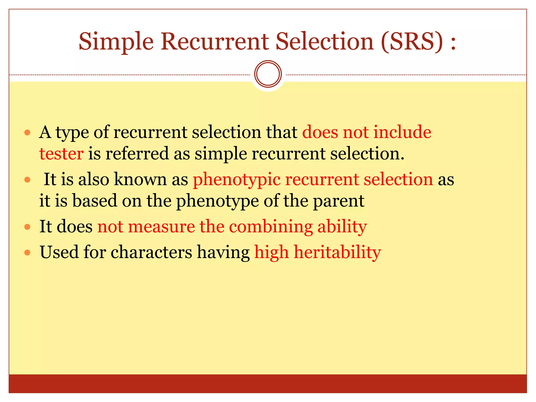 Simple Recurrent Selection (SRS) :
 A type of recurrent selection that does not include
tester is referred as simple recurrent selection.
 It is also known as phenotypic recurrent selection as
it is based on the phenotype of the parent
 It does not measure the combining ability
 Used for characters having high heritability
 