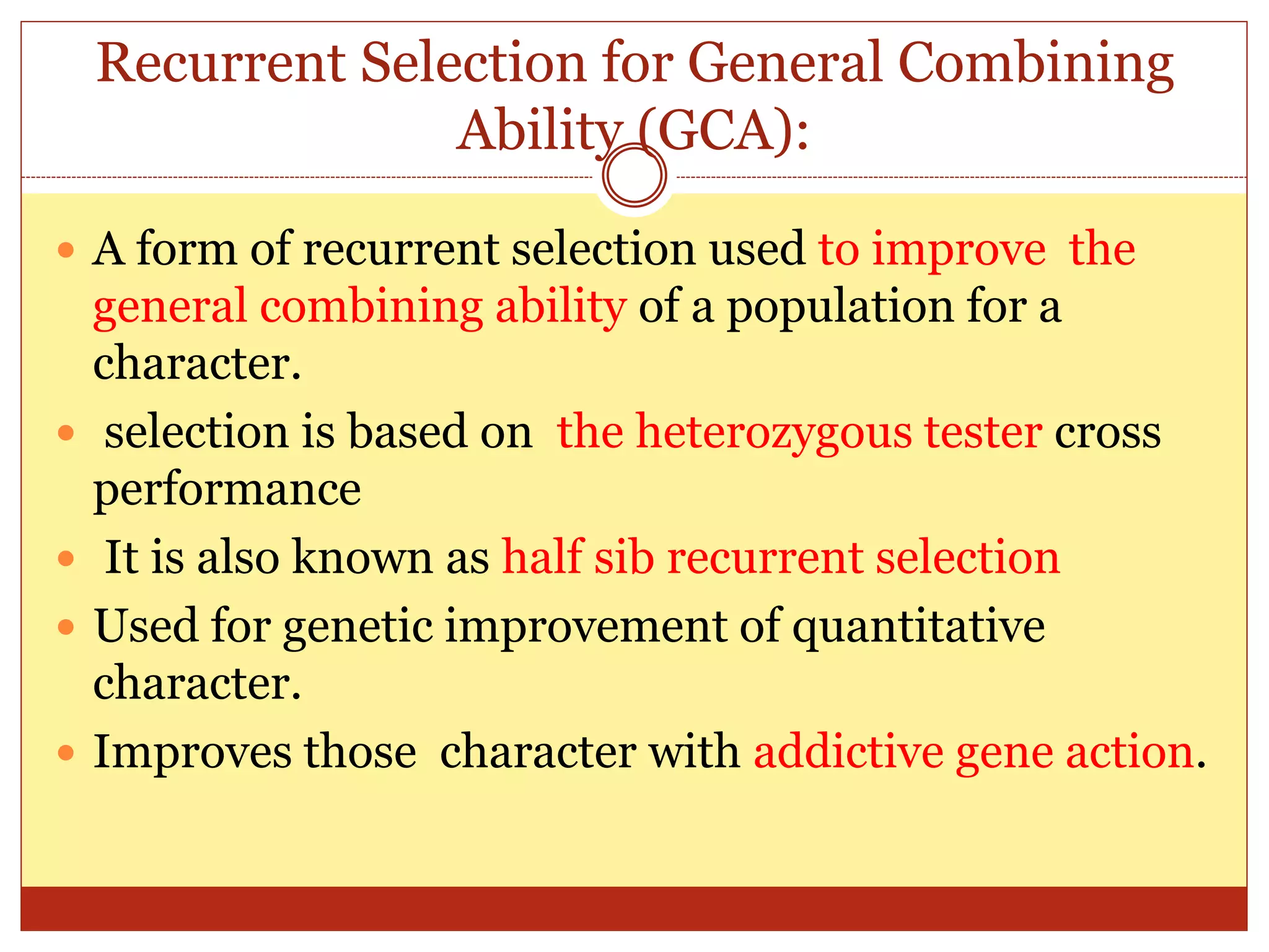 Recurrent Selection for General Combining
Ability (GCA):
 A form of recurrent selection used to improve the
general combining ability of a population for a
character.
 selection is based on the heterozygous tester cross
performance
 It is also known as half sib recurrent selection
 Used for genetic improvement of quantitative
character.
 Improves those character with addictive gene action.
 