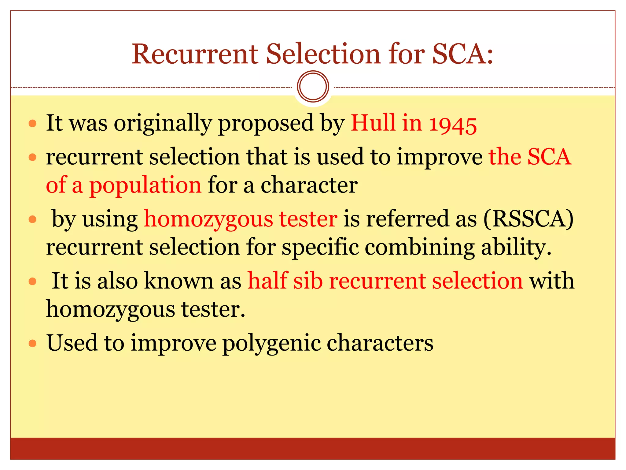 Recurrent Selection for SCA:
 It was originally proposed by Hull in 1945
 recurrent selection that is used to improve the SCA
of a population for a character
 by using homozygous tester is referred as (RSSCA)
recurrent selection for specific combining ability.
 It is also known as half sib recurrent selection with
homozygous tester.
 Used to improve polygenic characters
 