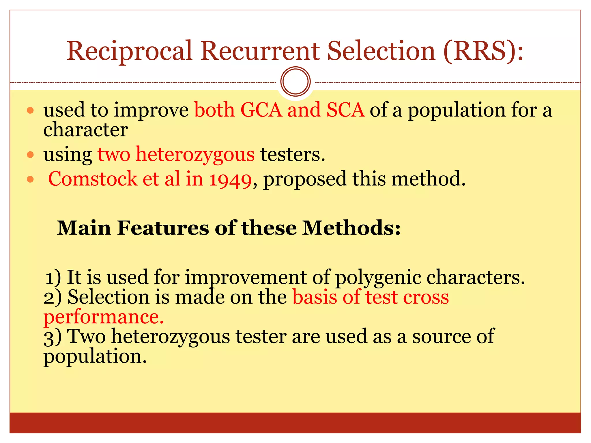 Reciprocal Recurrent Selection (RRS):
 used to improve both GCA and SCA of a population for a
character
 using two heterozygous testers.
 Comstock et al in 1949, proposed this method.
Main Features of these Methods:
1) It is used for improvement of polygenic characters.
2) Selection is made on the basis of test cross
performance.
3) Two heterozygous tester are used as a source of
population.
 
