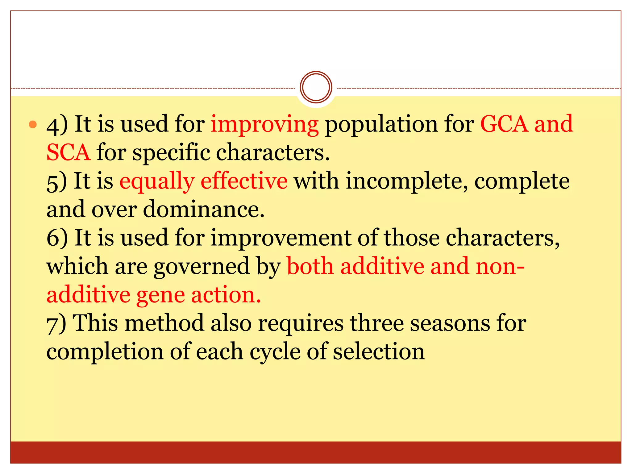  4) It is used for improving population for GCA and
SCA for specific characters.
5) It is equally effective with incomplete, complete
and over dominance.
6) It is used for improvement of those characters,
which are governed by both additive and non-
additive gene action.
7) This method also requires three seasons for
completion of each cycle of selection
 