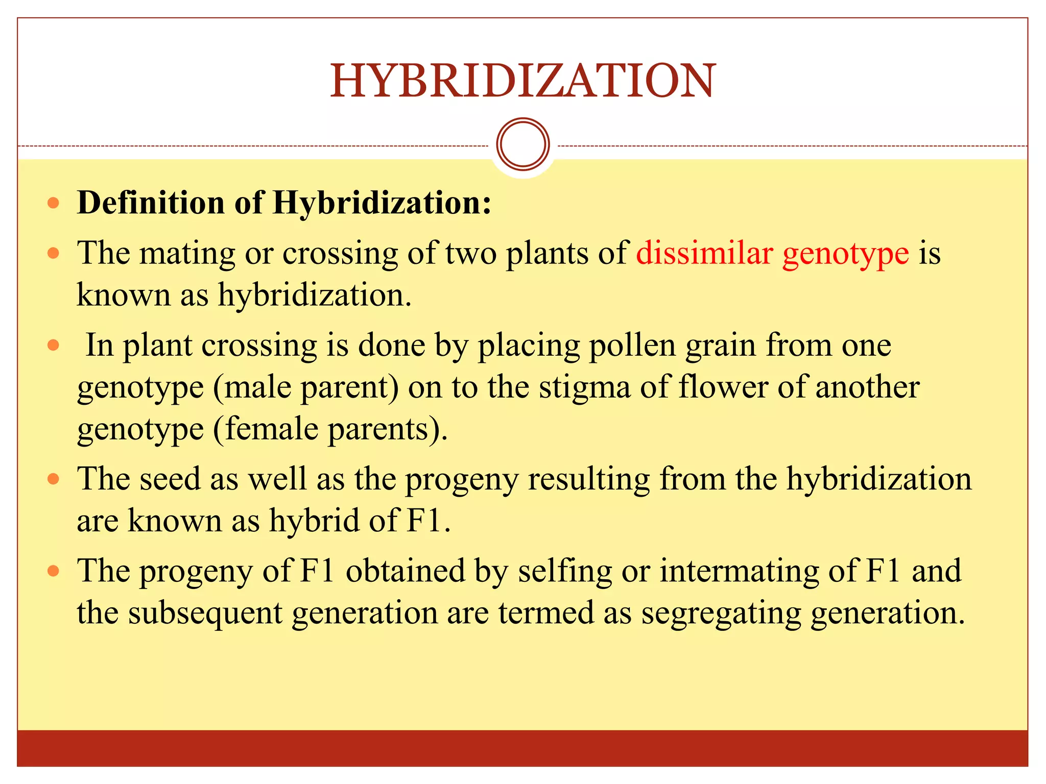 HYBRIDIZATION
 Definition of Hybridization:
 The mating or crossing of two plants of dissimilar genotype is
known as hybridization.
 In plant crossing is done by placing pollen grain from one
genotype (male parent) on to the stigma of flower of another
genotype (female parents).
 The seed as well as the progeny resulting from the hybridization
are known as hybrid of F1.
 The progeny of F1 obtained by selfing or intermating of F1 and
the subsequent generation are termed as segregating generation.
 