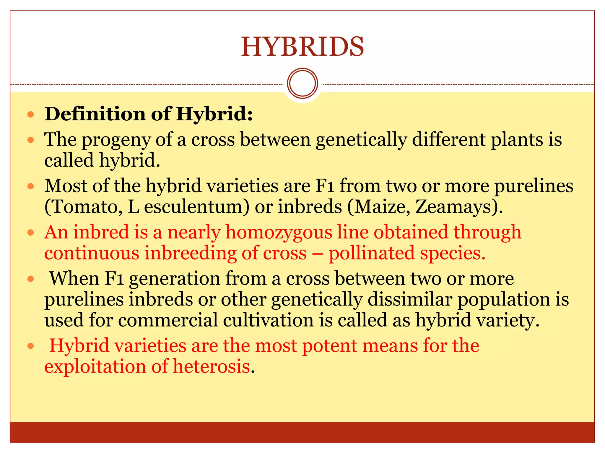 HYBRIDS
 Definition of Hybrid:
 The progeny of a cross between genetically different plants is
called hybrid.
 Most of the hybrid varieties are F1 from two or more purelines
(Tomato, L esculentum) or inbreds (Maize, Zeamays).
 An inbred is a nearly homozygous line obtained through
continuous inbreeding of cross – pollinated species.
 When F1 generation from a cross between two or more
purelines inbreds or other genetically dissimilar population is
used for commercial cultivation is called as hybrid variety.
 Hybrid varieties are the most potent means for the
exploitation of heterosis.
 