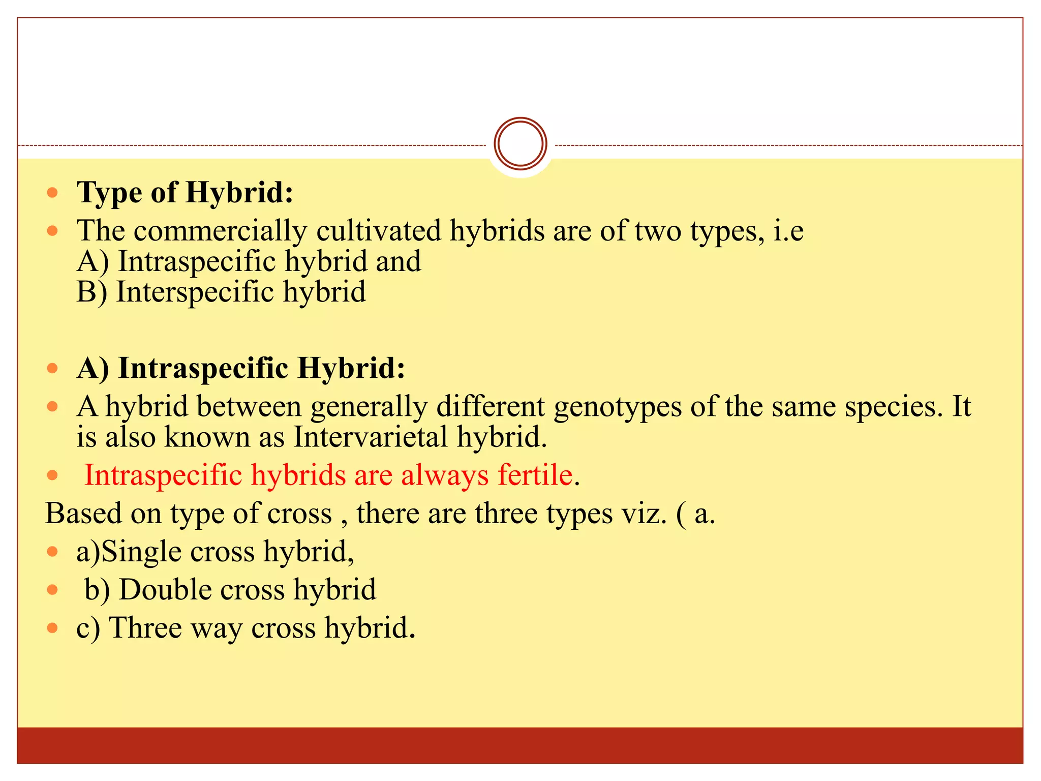  Type of Hybrid:
 The commercially cultivated hybrids are of two types, i.e
A) Intraspecific hybrid and
B) Interspecific hybrid
 A) Intraspecific Hybrid:
 A hybrid between generally different genotypes of the same species. It
is also known as Intervarietal hybrid.
 Intraspecific hybrids are always fertile.
Based on type of cross , there are three types viz. ( a.
 a)Single cross hybrid,
 b) Double cross hybrid
 c) Three way cross hybrid.
 
