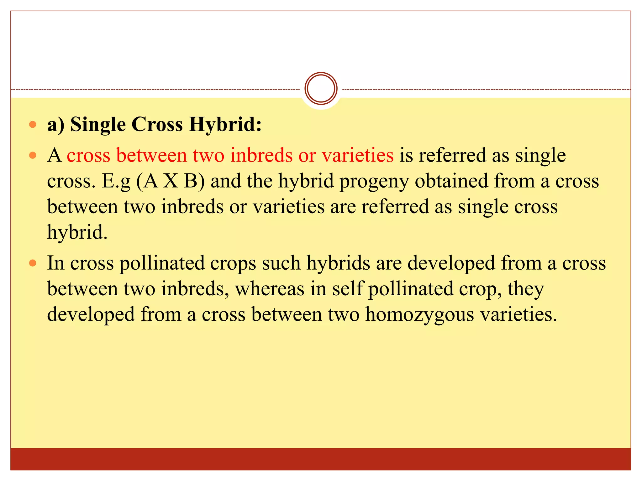  a) Single Cross Hybrid:
 A cross between two inbreds or varieties is referred as single
cross. E.g (A X B) and the hybrid progeny obtained from a cross
between two inbreds or varieties are referred as single cross
hybrid.
 In cross pollinated crops such hybrids are developed from a cross
between two inbreds, whereas in self pollinated crop, they
developed from a cross between two homozygous varieties.
 