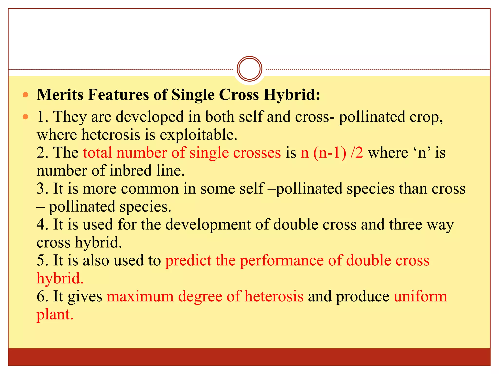  Merits Features of Single Cross Hybrid:
 1. They are developed in both self and cross- pollinated crop,
where heterosis is exploitable.
2. The total number of single crosses is n (n-1) /2 where ‘n’ is
number of inbred line.
3. It is more common in some self –pollinated species than cross
– pollinated species.
4. It is used for the development of double cross and three way
cross hybrid.
5. It is also used to predict the performance of double cross
hybrid.
6. It gives maximum degree of heterosis and produce uniform
plant.
 