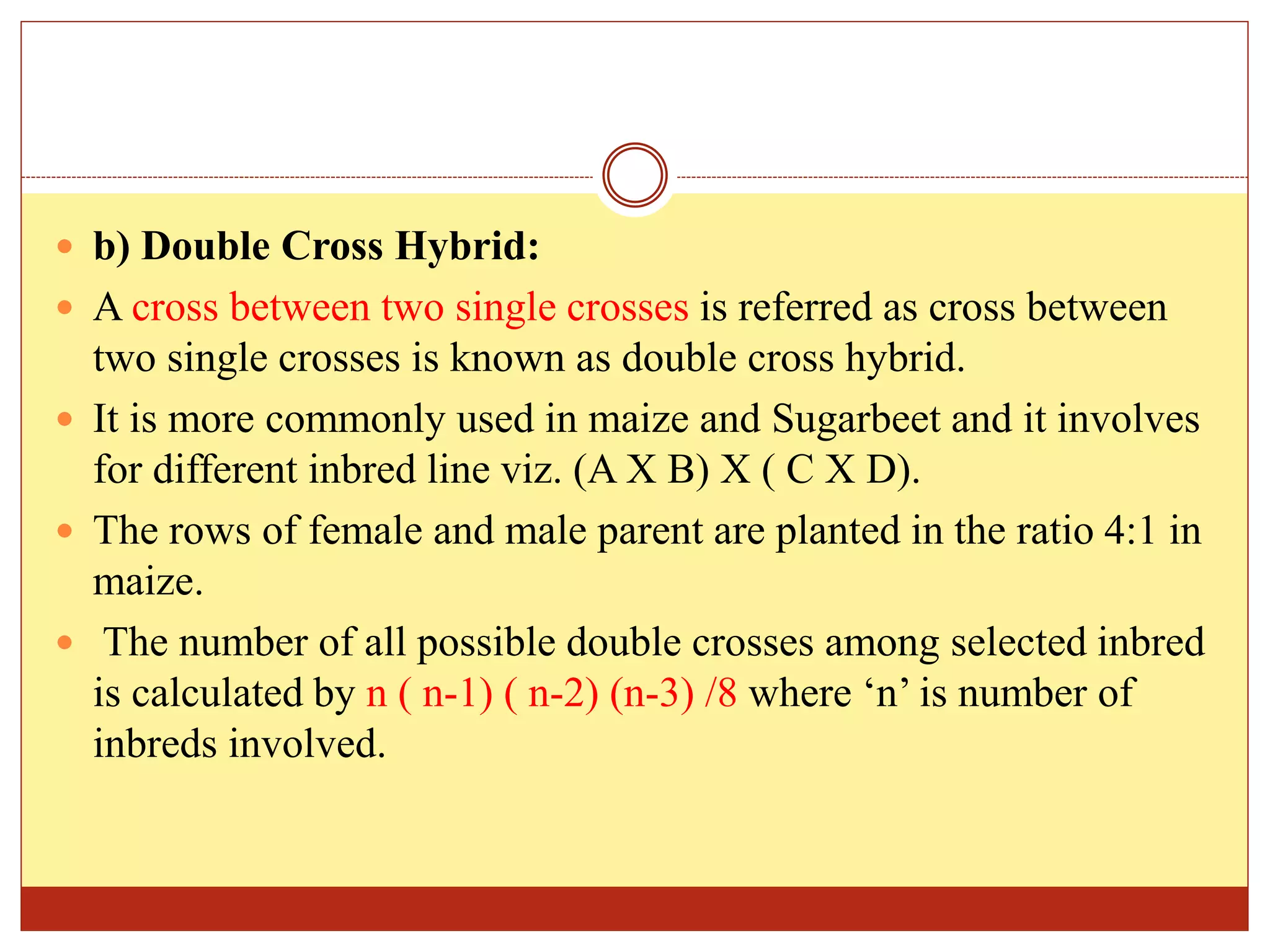  b) Double Cross Hybrid:
 A cross between two single crosses is referred as cross between
two single crosses is known as double cross hybrid.
 It is more commonly used in maize and Sugarbeet and it involves
for different inbred line viz. (A X B) X ( C X D).
 The rows of female and male parent are planted in the ratio 4:1 in
maize.
 The number of all possible double crosses among selected inbred
is calculated by n ( n-1) ( n-2) (n-3) /8 where ‘n’ is number of
inbreds involved.
 
