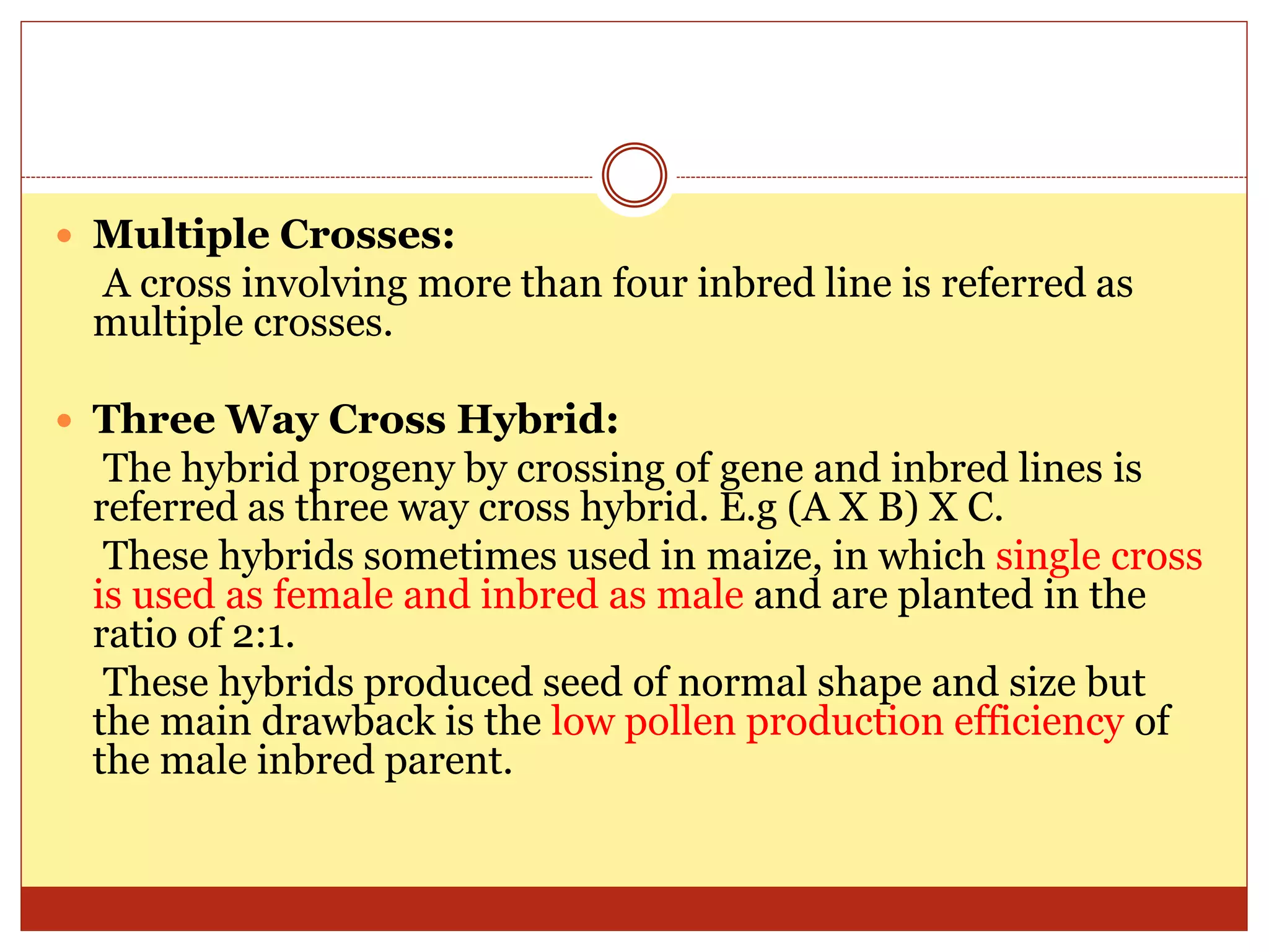  Multiple Crosses:
A cross involving more than four inbred line is referred as
multiple crosses.
 Three Way Cross Hybrid:
The hybrid progeny by crossing of gene and inbred lines is
referred as three way cross hybrid. E.g (A X B) X C.
These hybrids sometimes used in maize, in which single cross
is used as female and inbred as male and are planted in the
ratio of 2:1.
These hybrids produced seed of normal shape and size but
the main drawback is the low pollen production efficiency of
the male inbred parent.
 