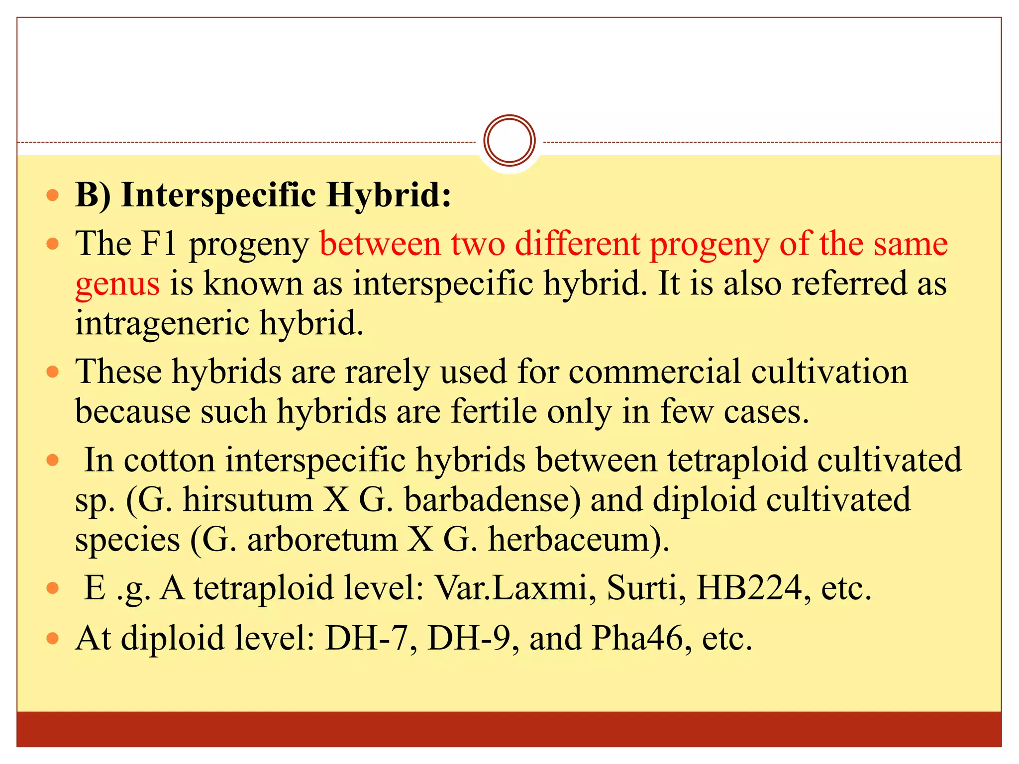  B) Interspecific Hybrid:
 The F1 progeny between two different progeny of the same
genus is known as interspecific hybrid. It is also referred as
intrageneric hybrid.
 These hybrids are rarely used for commercial cultivation
because such hybrids are fertile only in few cases.
 In cotton interspecific hybrids between tetraploid cultivated
sp. (G. hirsutum X G. barbadense) and diploid cultivated
species (G. arboretum X G. herbaceum).
 E .g. A tetraploid level: Var.Laxmi, Surti, HB224, etc.
 At diploid level: DH-7, DH-9, and Pha46, etc.
 