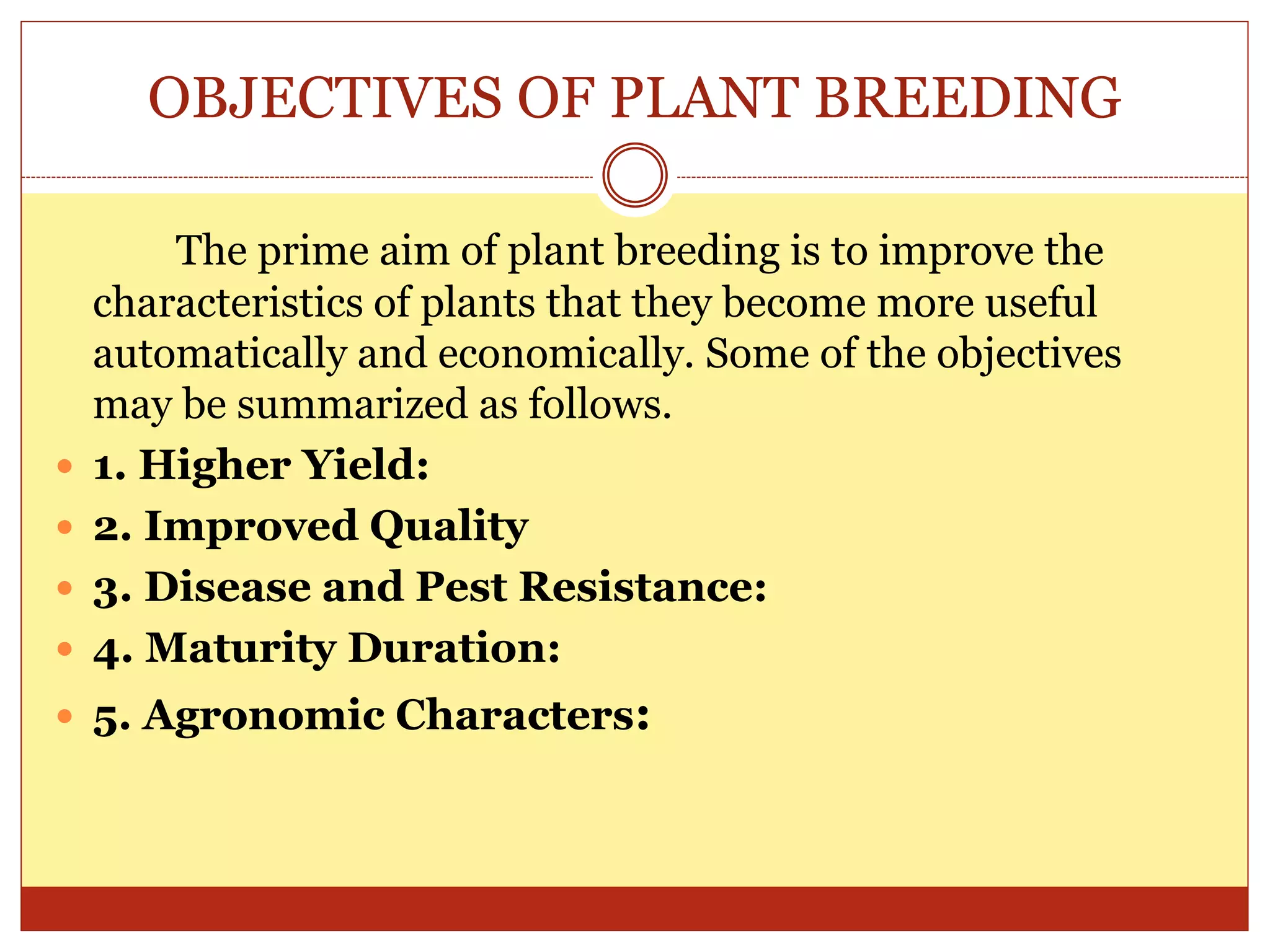 OBJECTIVES OF PLANT BREEDING
The prime aim of plant breeding is to improve the
characteristics of plants that they become more useful
automatically and economically. Some of the objectives
may be summarized as follows.
 1. Higher Yield:
 2. Improved Quality
 3. Disease and Pest Resistance:
 4. Maturity Duration:
 5. Agronomic Characters:
 
