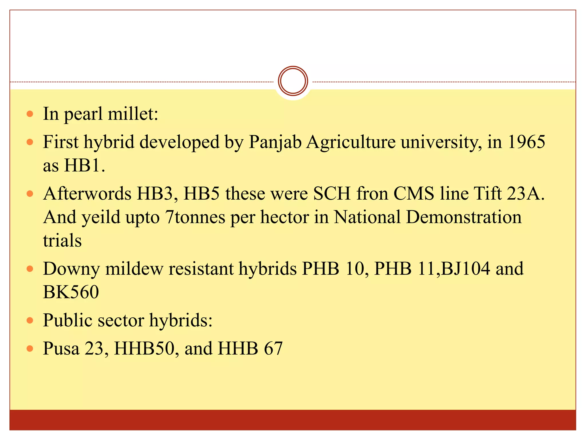  In pearl millet:
 First hybrid developed by Panjab Agriculture university, in 1965
as HB1.
 Afterwords HB3, HB5 these were SCH fron CMS line Tift 23A.
And yeild upto 7tonnes per hector in National Demonstration
trials
 Downy mildew resistant hybrids PHB 10, PHB 11,BJ104 and
BK560
 Public sector hybrids:
 Pusa 23, HHB50, and HHB 67
 