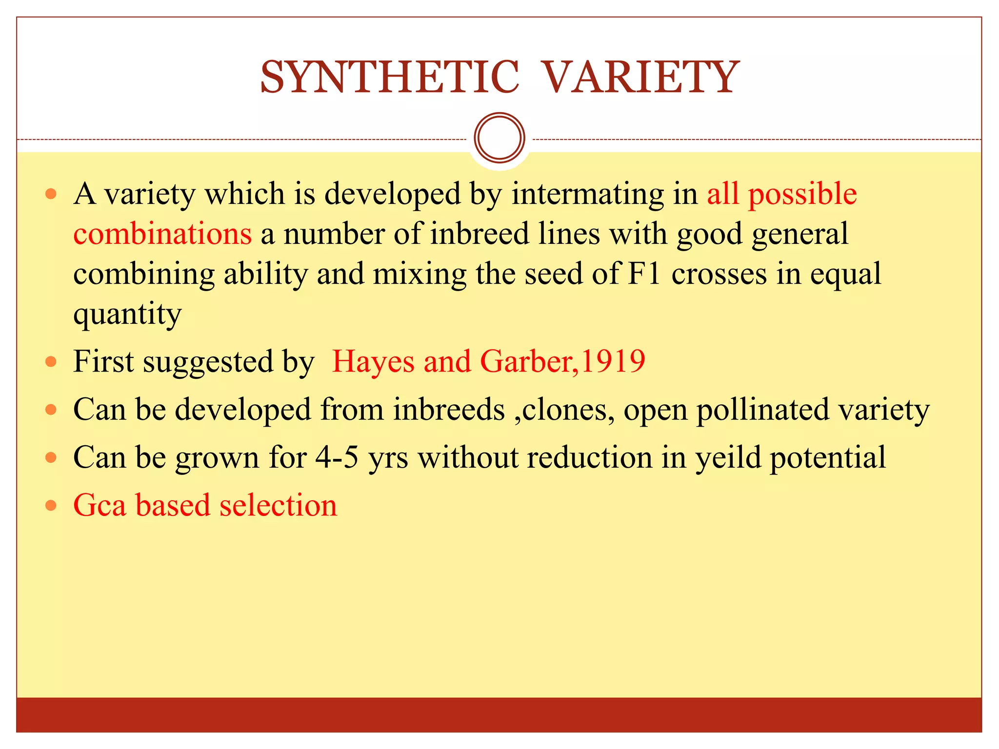 SYNTHETIC VARIETY
 A variety which is developed by intermating in all possible
combinations a number of inbreed lines with good general
combining ability and mixing the seed of F1 crosses in equal
quantity
 First suggested by Hayes and Garber,1919
 Can be developed from inbreeds ,clones, open pollinated variety
 Can be grown for 4-5 yrs without reduction in yeild potential
 Gca based selection
 