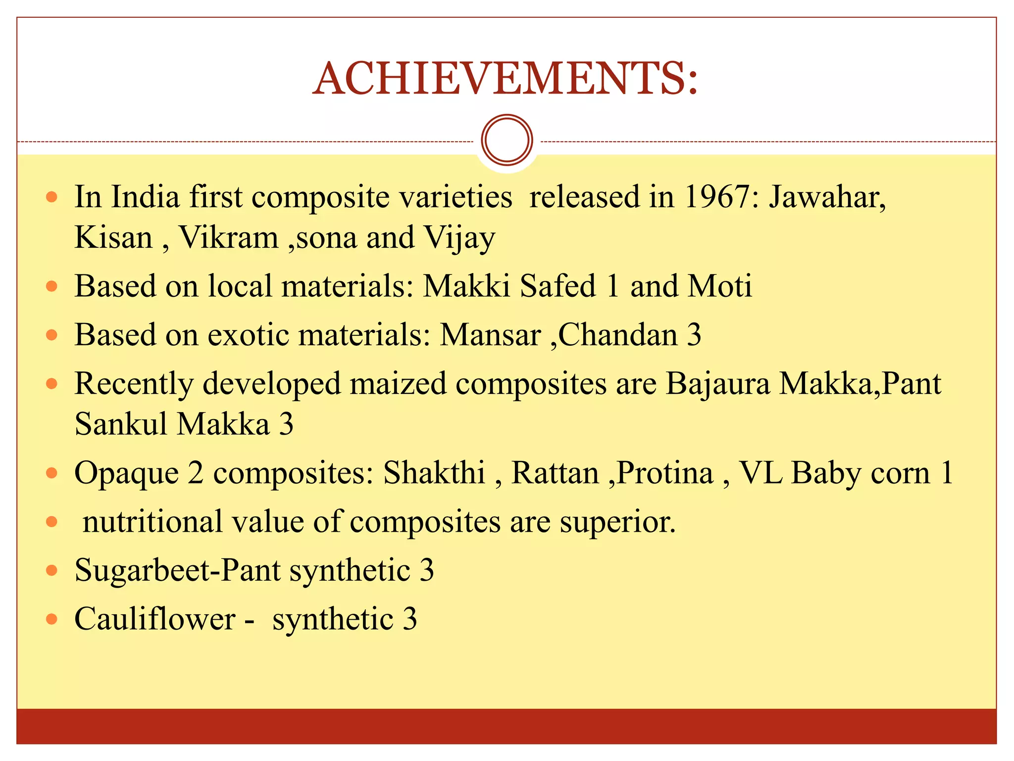 ACHIEVEMENTS:
 In India first composite varieties released in 1967: Jawahar,
Kisan , Vikram ,sona and Vijay
 Based on local materials: Makki Safed 1 and Moti
 Based on exotic materials: Mansar ,Chandan 3
 Recently developed maized composites are Bajaura Makka,Pant
Sankul Makka 3
 Opaque 2 composites: Shakthi , Rattan ,Protina , VL Baby corn 1
 nutritional value of composites are superior.
 Sugarbeet-Pant synthetic 3
 Cauliflower - synthetic 3
 