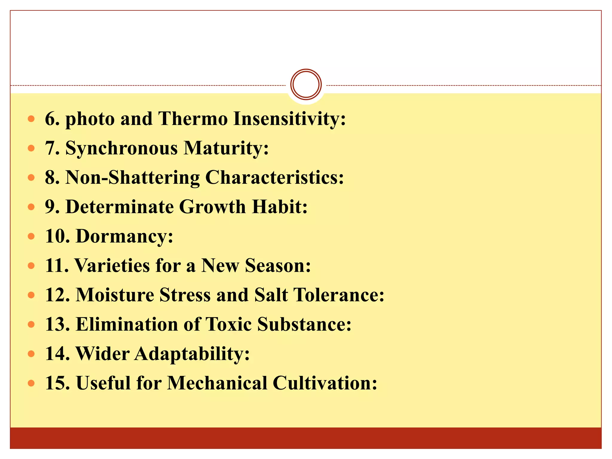  6. photo and Thermo Insensitivity:
 7. Synchronous Maturity:
 8. Non-Shattering Characteristics:
 9. Determinate Growth Habit:
 10. Dormancy:
 11. Varieties for a New Season:
 12. Moisture Stress and Salt Tolerance:
 13. Elimination of Toxic Substance:
 14. Wider Adaptability:
 15. Useful for Mechanical Cultivation:
 